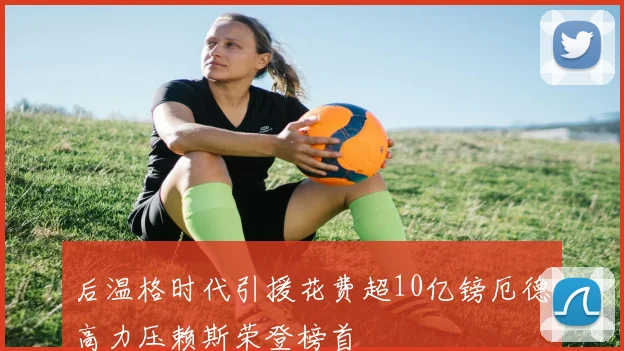 后温格时代引援花费超10亿镑厄德高力压赖斯荣登榜首