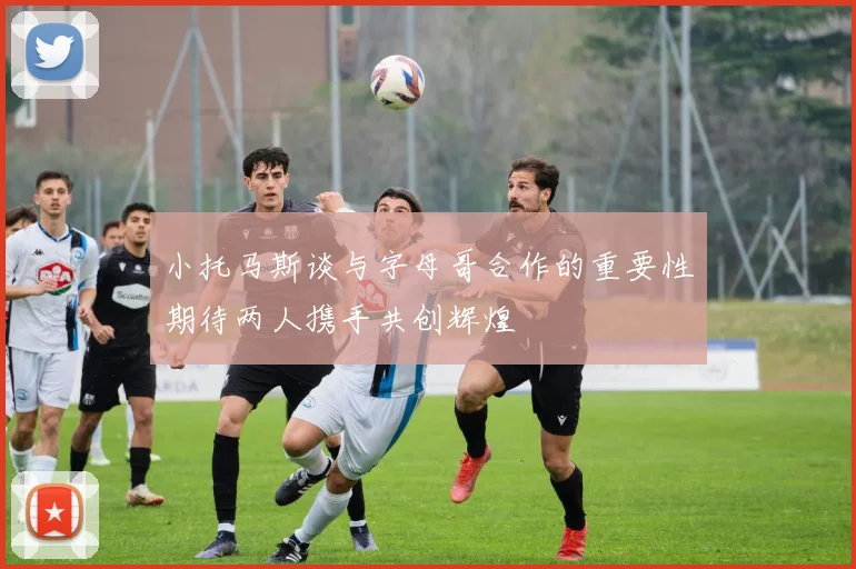 小托马斯谈与字母哥合作的重要性期待两人携手共创辉煌