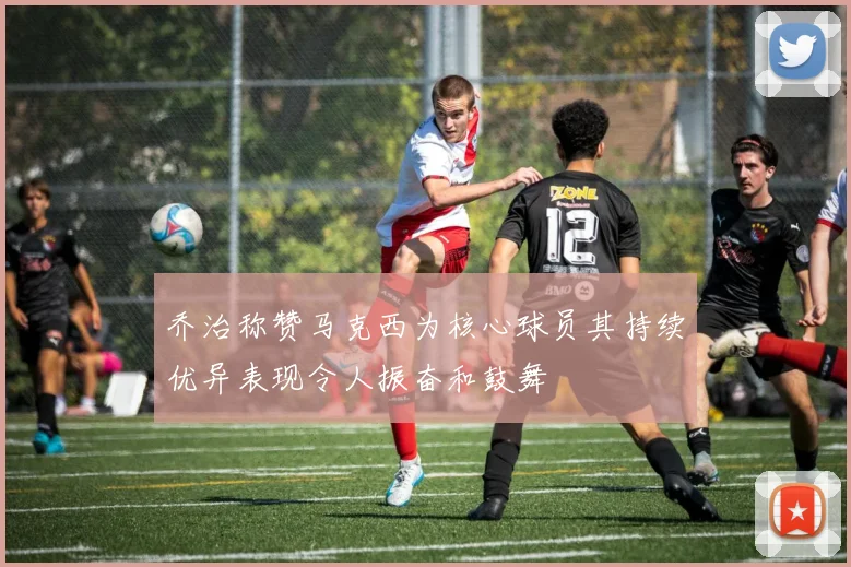 乔治称赞马克西为核心球员其持续优异表现令人振奋和鼓舞