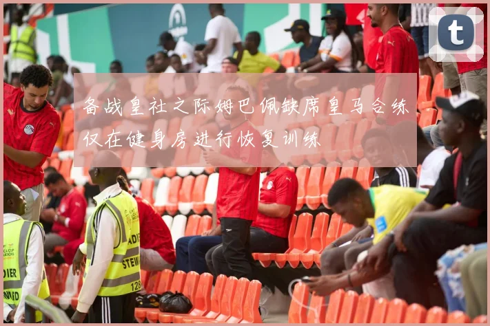 备战皇社之际姆巴佩缺席皇马合练仅在健身房进行恢复训练