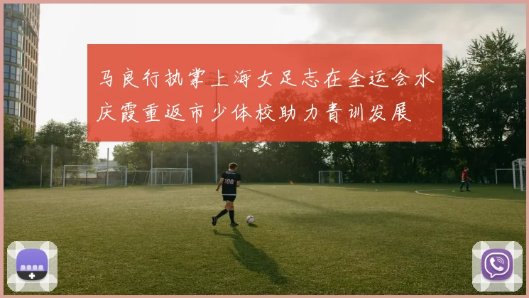 马良行执掌上海女足志在全运会水庆霞重返市少体校助力青训发展
