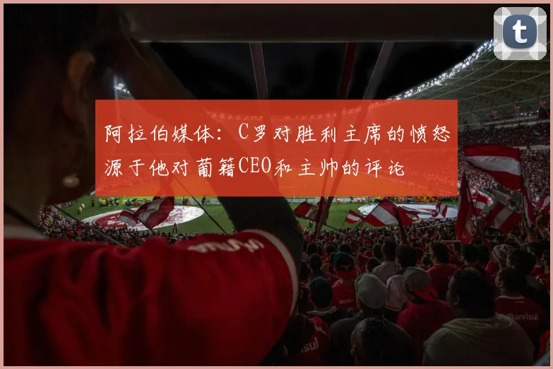 阿拉伯媒体：C罗对胜利主席的愤怒源于他对葡籍CEO和主帅的评论