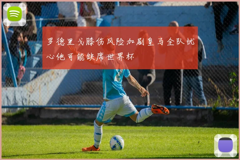 罗德里戈膝伤风险加剧皇马全队忧心他可能缺席世界杯
