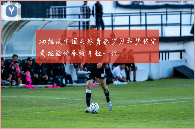 杨旭谈中国足球青春岁月希望将宝贵经验传承给年轻一代
