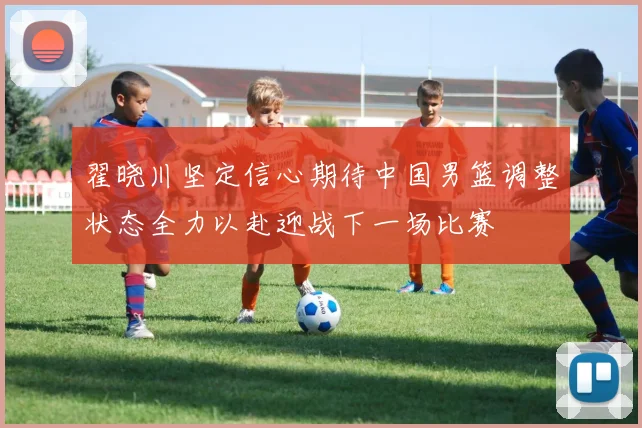 翟晓川坚定信心期待中国男篮调整状态全力以赴迎战下一场比赛