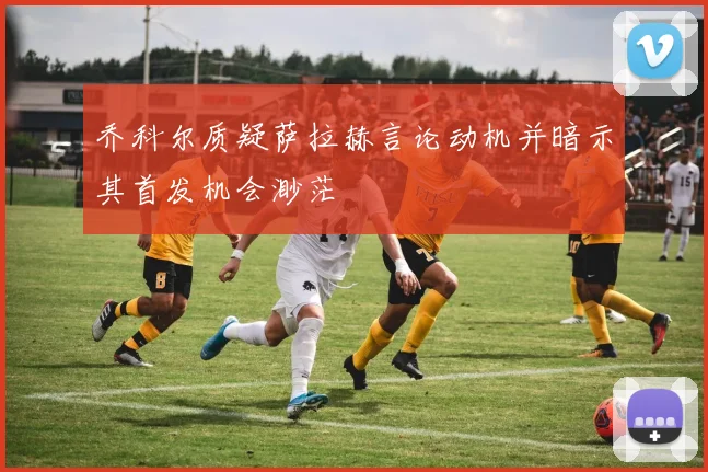 乔科尔质疑萨拉赫言论动机并暗示其首发机会渺茫