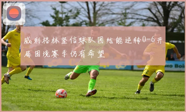 威利格林坚信球队团结能逆转0-6开局困境赛季仍有希望