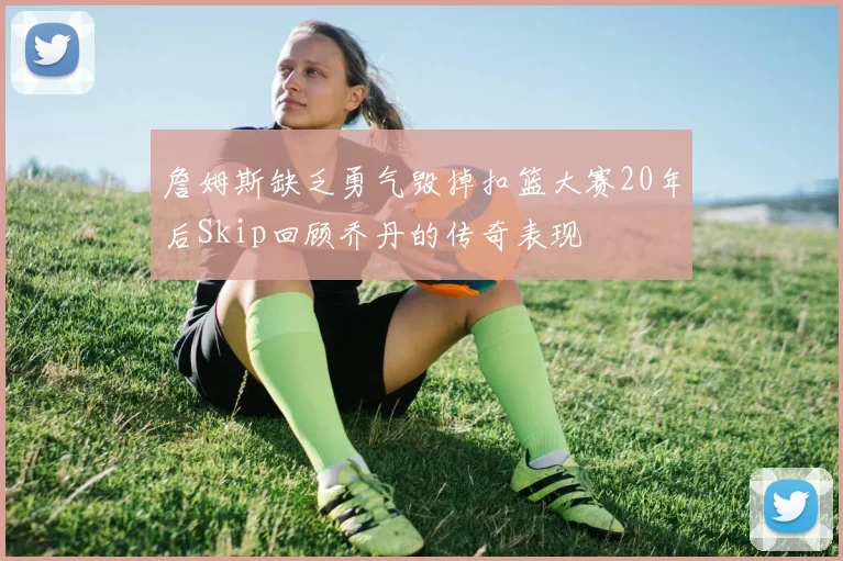 詹姆斯缺乏勇气毁掉扣篮大赛20年后Skip回顾乔丹的传奇表现