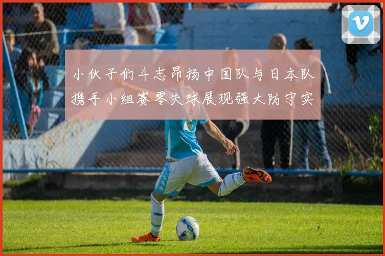 小伙子们斗志昂扬中国队与日本队携手小组赛零失球展现强大防守实力