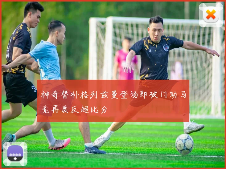 神奇替补格列兹曼登场即破门助马竞再度反超比分