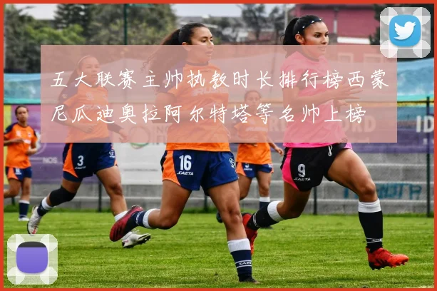 五大联赛主帅执教时长排行榜西蒙尼瓜迪奥拉阿尔特塔等名帅上榜