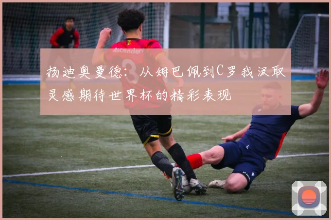 扬迪奥曼德：从姆巴佩到C罗我汲取灵感期待世界杯的精彩表现