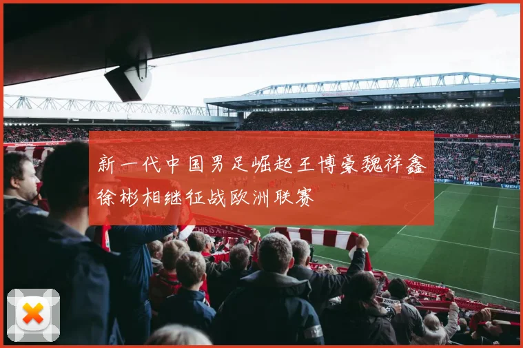 新一代中国男足崛起王博豪魏祥鑫徐彬相继征战欧洲联赛