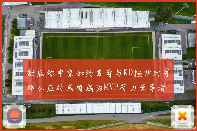 甜瓜称申京如约基奇与KD挡拆对手难以应对或将成为MVP有力竞争者